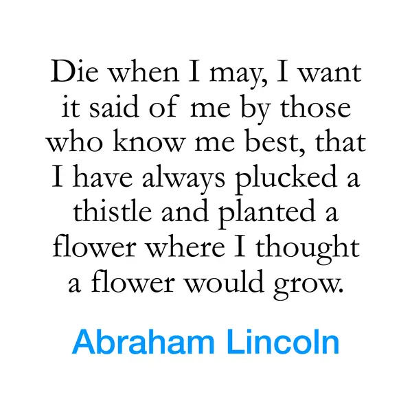 “Die when I may, I want it said of me by those who know me best, that I have always plucked a thistle and planted a flower where I thought a flower would grow.” — Abraham Lincoln